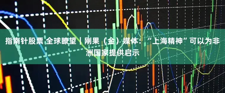指南针股票 全球瞭望｜刚果（金）媒体：“上海精神”可以为非洲国家提供启示
