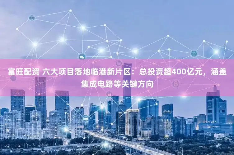 富旺配资 六大项目落地临港新片区：总投资超400亿元，涵盖集成电路等关键方向