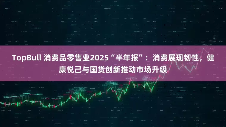 TopBull 消费品零售业2025“半年报”：消费展现韧性，健康悦己与国货创新推动市场升级