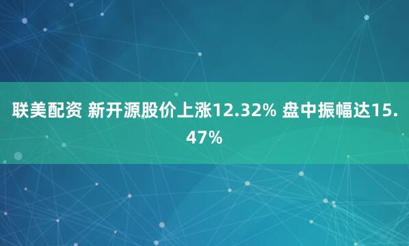 联美配资 新开源股价上涨12.32% 盘中振幅达15.47%