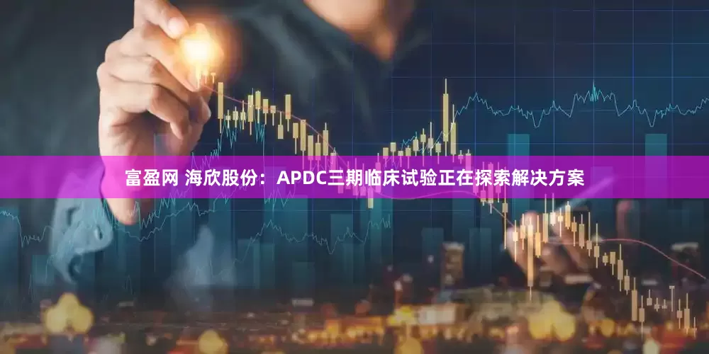 富盈网 海欣股份：APDC三期临床试验正在探索解决方案