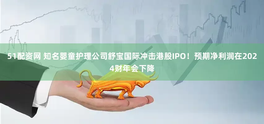 51配资网 知名婴童护理公司舒宝国际冲击港股IPO！预期净利润在2024财年会下降