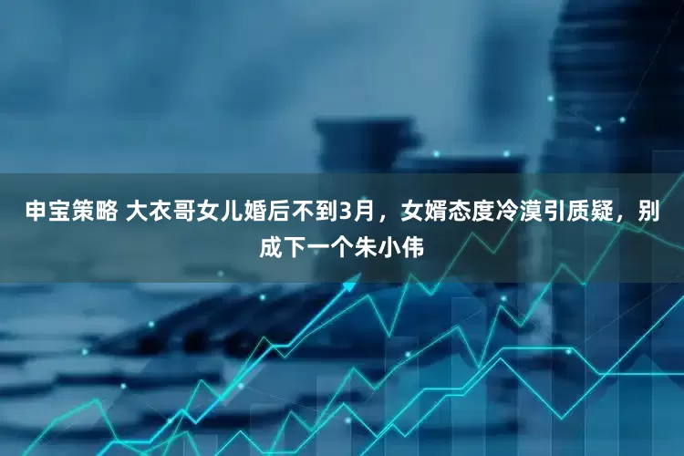 申宝策略 大衣哥女儿婚后不到3月，女婿态度冷漠引质疑，别成下一个朱小伟