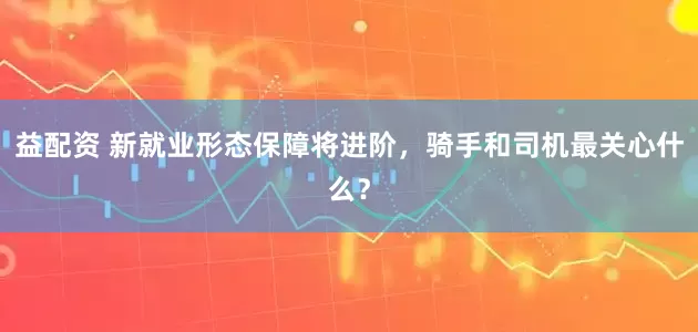 益配资 新就业形态保障将进阶，骑手和司机最关心什么？